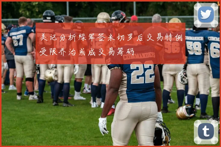 美记分析绿军签米切罗后交易特例受限乔治或成交易筹码