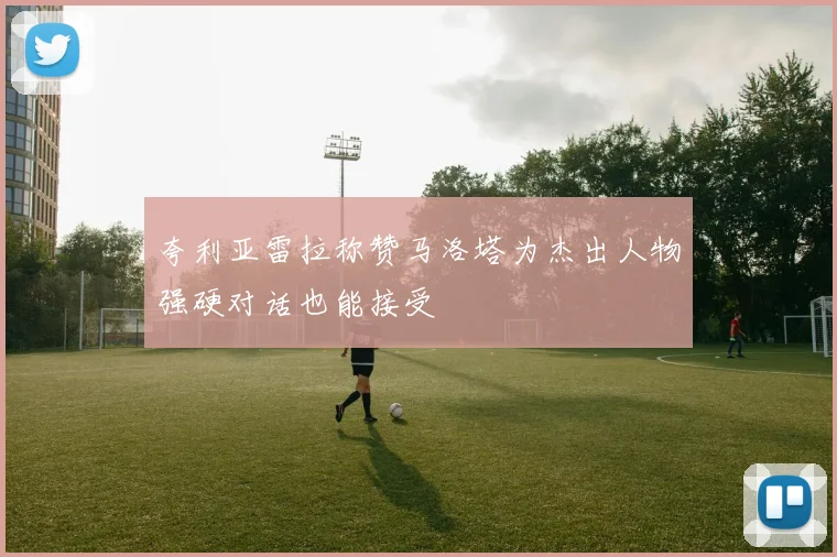 夸利亚雷拉称赞马洛塔为杰出人物强硬对话也能接受