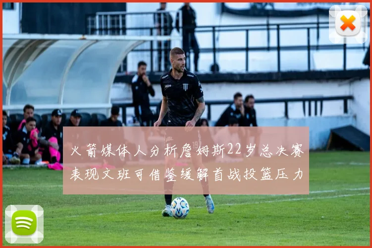 火箭媒体人分析詹姆斯22岁总决赛表现文班可借鉴缓解首战投篮压力