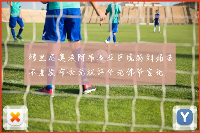 穆里尼奥谈阿韦洛亚困境感到痛苦不看发布会无权评价老佛爷言论