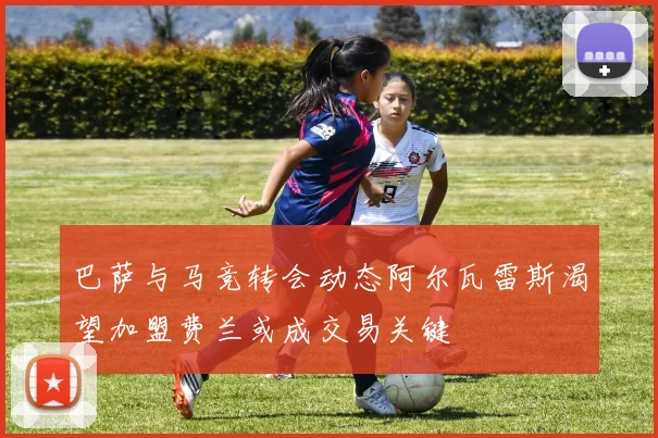 巴萨与马竞转会动态阿尔瓦雷斯渴望加盟费兰或成交易关键