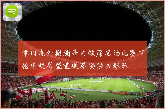 津门虎外援谢蒂内缺席客场比赛下轮中超有望重返赛场助力球队